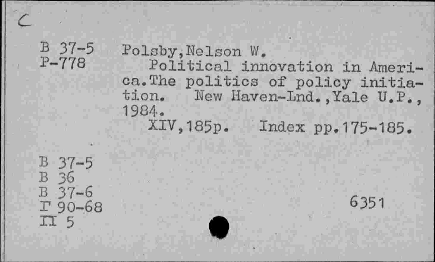 ﻿a
B 37-5 P-778	Polsby,Nelson W. Political innovation in America. The politics of policy initiation. New Haven-Lnd.,Yale U.P., 1984. XIV,185p. Index pp.175-185.
B 37-5 B 36 B 37-6 r 90-68 IT 5	6351 •